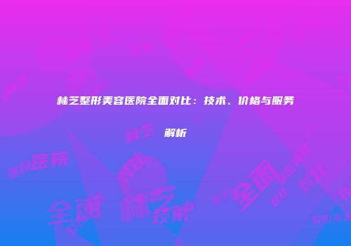 林芝整形美容医院全面对比：技术、价格与服务解析