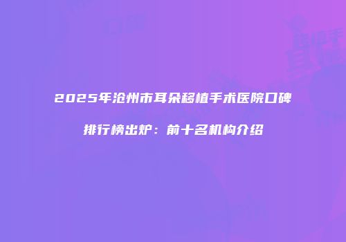 2025年沧州市耳朵移植手术医院口碑排行榜出炉：前十名机构介绍