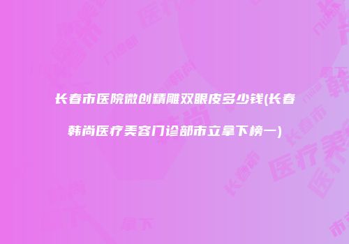 长春市医院微创精雕双眼皮多少钱(长春韩尚医疗美容门诊部市立拿下榜一)