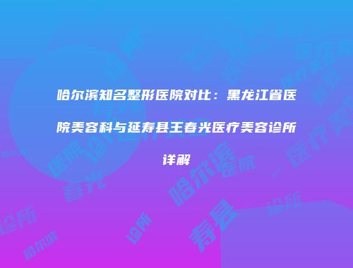 哈尔滨知名整形医院对比：黑龙江省医院美容科与延寿县王春光医疗美容诊所详解