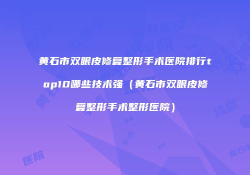 黄石市双眼皮修复整形手术医院排行top10哪些技术强（黄石市双眼皮修复整形手术整形医院）
