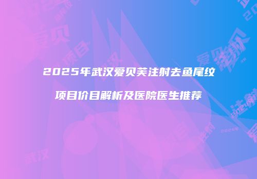 2025年武汉爱贝芙注射去鱼尾纹项目价目解析及医院医生推荐