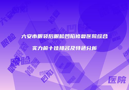 六安市眼袋后眼睑凹陷修复医院综合实力前十佳排名及特色分析