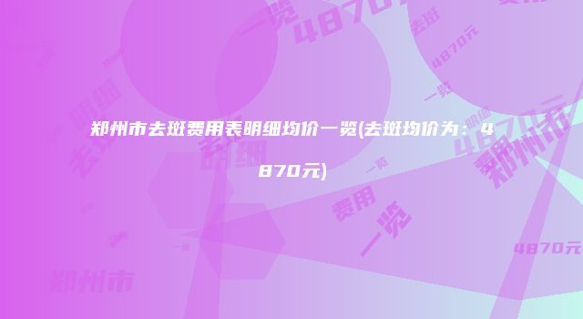 郑州市去斑费用表明细均价一览(去斑均价为：4870元)
