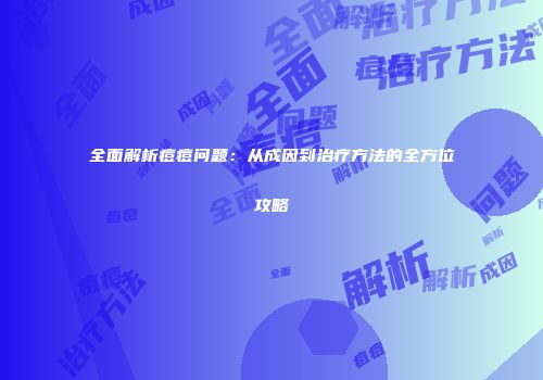 全面解析痘痘问题：从成因到治疗方法的全方位攻略