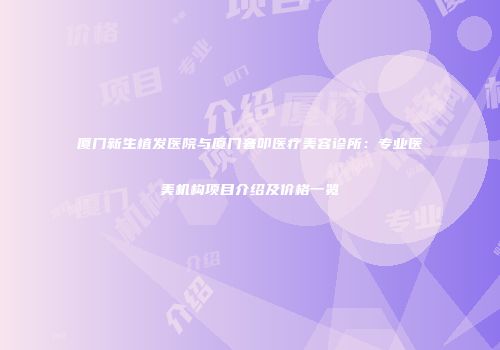 厦门新生植发医院与厦门奢叩医疗美容诊所：专业医美机构项目介绍及价格一览