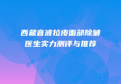 西藏音波拉皮面部除皱医生实力测评与推荐