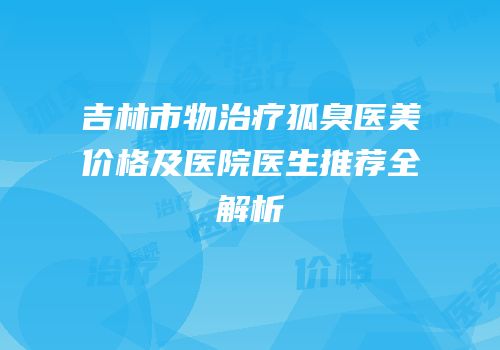 吉林市物治疗狐臭医美价格及医院医生推荐全解析