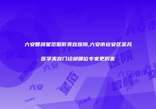 六安智颜星范整形美容医院,六安市裕安区菲凡医学美容门诊部哪位专家更厉害