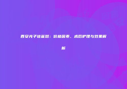 西安光子祛雀斑：价格因素、术后护理与效果解析