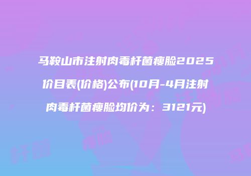 马鞍山市注射肉毒杆菌瘦脸2025价目表(价格)公布(10月-4月注射肉毒杆菌瘦脸均价为：3121元)