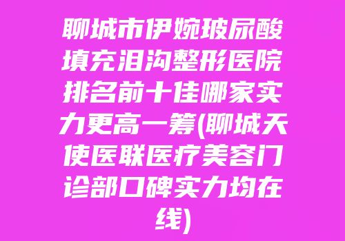 聊城市伊婉玻尿酸填充泪沟整形医院排名前十佳哪家实力更高一筹(聊城天使医联医疗美容门诊部口碑实力均在线)