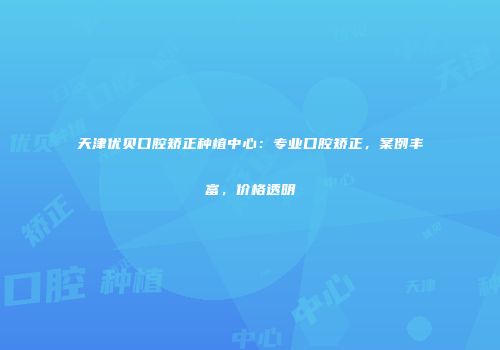 天津优贝口腔矫正种植中心：专业口腔矫正，案例丰富，价格透明