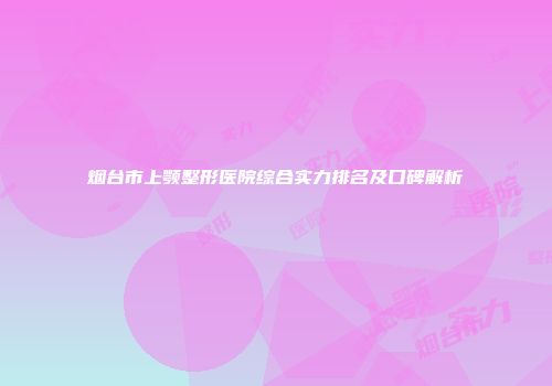 烟台市上颚整形医院综合实力排名及口碑解析