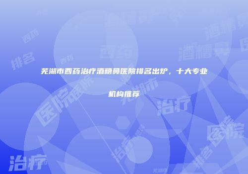 芜湖市西药治疗酒糟鼻医院排名出炉，十大专业机构推荐