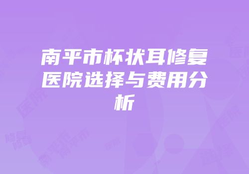 南平市杯状耳修复医院选择与费用分析