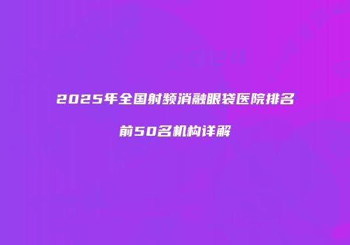 2025年全国射频消融眼袋医院排名前50名机构详解