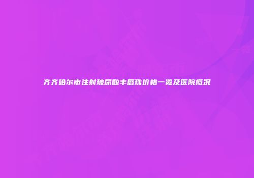 齐齐哈尔市注射玻尿酸丰唇珠价格一览及医院概况