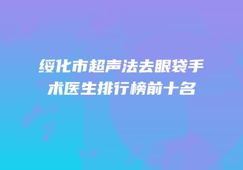 绥化市超声法去眼袋手术医生排行榜前十名