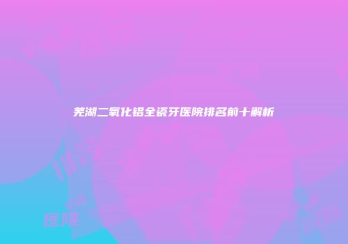芜湖二氧化铝全瓷牙医院排名前十解析