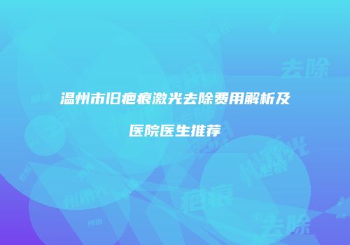 温州市旧疤痕激光去除费用解析及医院医生推荐