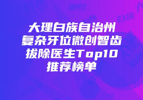 大理白族自治州复杂牙位微创智齿拔除医生Top10推荐榜单