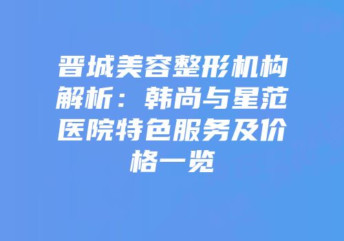 晋城美容整形机构解析：韩尚与星范医院特色服务及价格一览