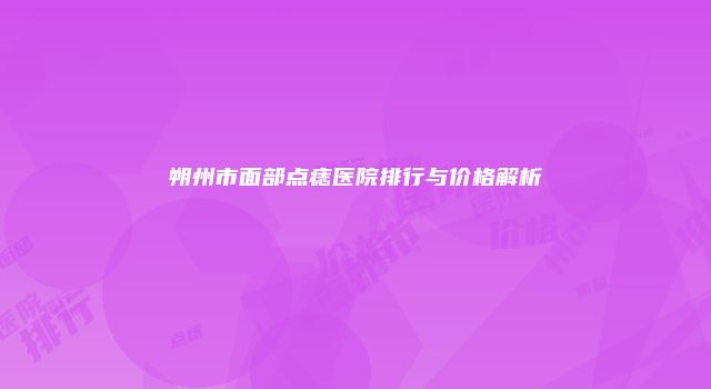 朔州市面部点痣医院排行与价格解析