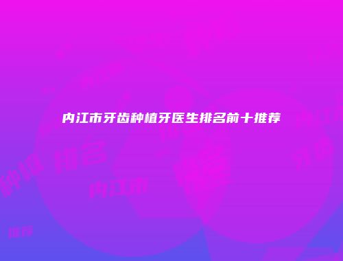 内江市牙齿种植牙医生排名前十推荐