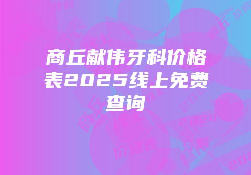 商丘献伟牙科价格表2025线上免费查询