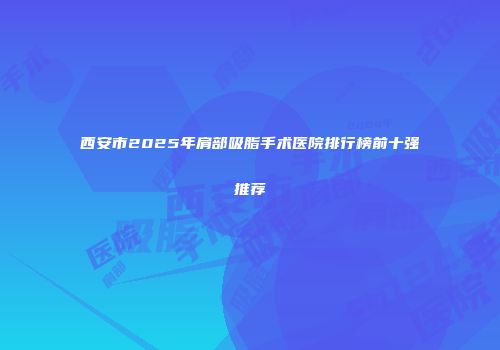 西安市2025年肩部吸脂手术医院排行榜前十强推荐