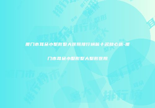 厦门市耳朵小整形整大医院排行榜前十名放心选-厦门市耳朵小整形整大整形医院