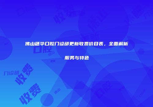 佛山穗华口腔门诊部更新收费价目表，全面解析服务与特色