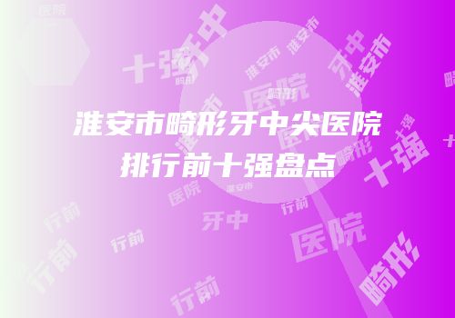 淮安市畸形牙中尖医院排行前十强盘点