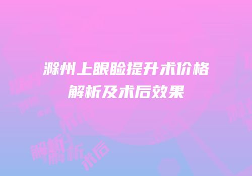 滁州上眼睑提升术价格解析及术后效果