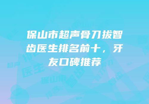 保山市超声骨刀拔智齿医生排名前十，牙友口碑推荐