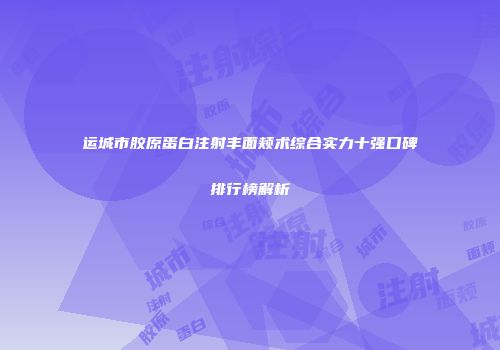运城市胶原蛋白注射丰面颊术综合实力十强口碑排行榜解析