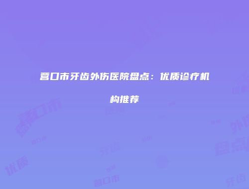 营口市牙齿外伤医院盘点：优质诊疗机构推荐