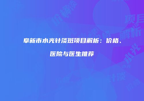 阜新市水光针淡斑项目解析：价格、医院与医生推荐