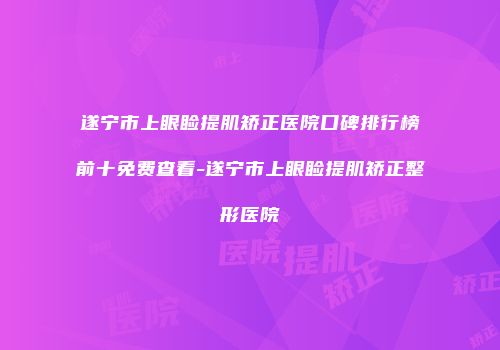 遂宁市上眼睑提肌矫正医院口碑排行榜前十免费查看-遂宁市上眼睑提肌矫正整形医院