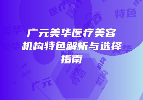 广元美华医疗美容机构特色解析与选择指南