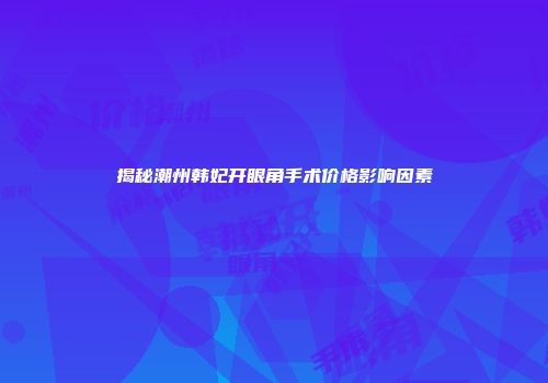 揭秘潮州韩妃开眼角手术价格影响因素