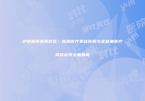 泸州整形医院对比：陈清医疗美容医院与宝格曼医疗美容诊所全面解析