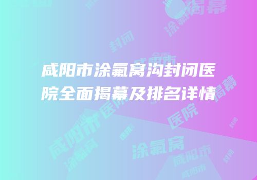 咸阳市涂氟窝沟封闭医院全面揭幕及排名详情