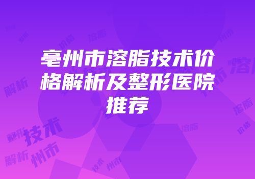 亳州市溶脂技术价格解析及整形医院推荐