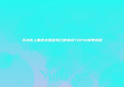 天水市上眼皮去脂医院口碑排名TOP10榜单揭晓
