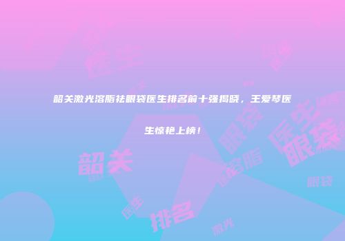 韶关激光溶脂祛眼袋医生排名前十强揭晓，王爱琴医生惊艳上榜！