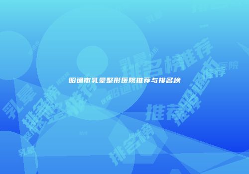 昭通市乳晕整形医院推荐与排名榜