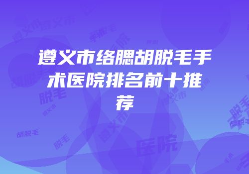 遵义市络腮胡脱毛手术医院排名前十推荐