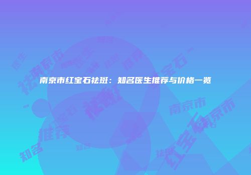 南京市红宝石祛斑：知名医生推荐与价格一览